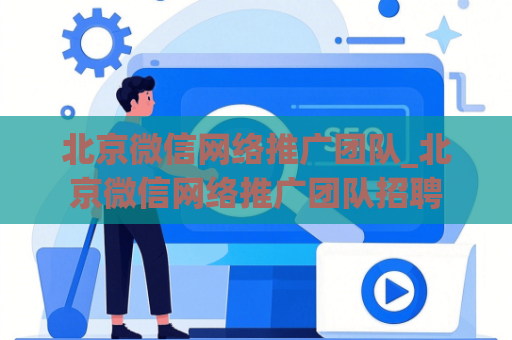 北京微信网络推广团队_北京微信网络推广团队招聘