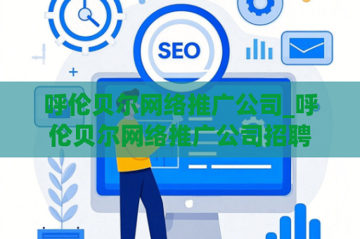 呼伦贝尔网络推广公司_呼伦贝尔网络推广公司招聘