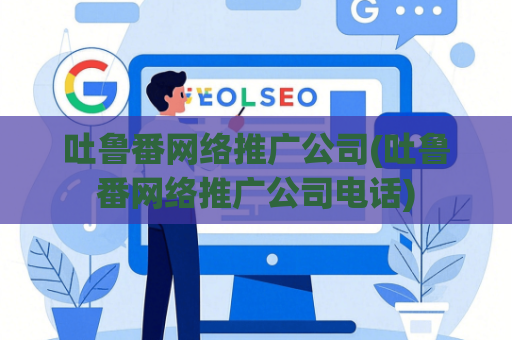 吐鲁番网络推广公司(吐鲁番网络推广公司电话)